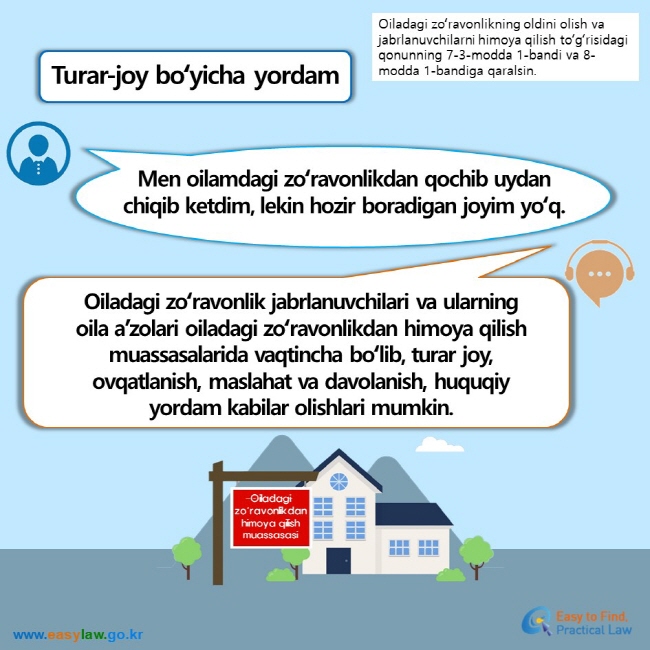 Oiladagi zoʻravonlikning oldini olish va jabrlanuvchilarni himoya qilish toʻgʻrisidagi qonunning 7-3-modda 1-bandi va 8-modda 1-bandiga qaralsin. Turar-joy boʻyicha yordam Men oilamdagi zoʻravonlikdan qochib uydan chiqib ketdim, lekin hozir boradigan joyim yoʻq. Oiladagi zoʻravonlik jabrlanuvchilari va ularning oila a’zolari oiladagi zoʻravonlikdan himoya qilish muassasalarida vaqtincha boʻlib, turar joy, ovqatlanish, maslahat va davolanish, huquqiy yordam kabilar olishlari mumkin. Oiladagi zoʻravonlikdan himoya qilish muassasasi